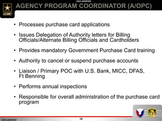 UNCLASSIFIED
UNCLASSIFIED
AGENCY PROGRAM COORDINATOR (A/OPC)
18
• Processes purchase card applications
• Issues Delegation of Authority letters for Billing
Officials/Alternate Billing Officials and Cardholders
• Provides mandatory Government Purchase Card training
• Authority to cancel or suspend purchase accounts
• Liaison / Primary POC with U.S. Bank, MICC, DFAS,
Ft Benning
• Performs annual inspections
• Responsible for overall administration of the purchase card
program
 
