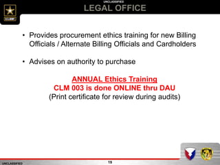 UNCLASSIFIED
UNCLASSIFIED
LEGAL OFFICE
19
• Provides procurement ethics training for new Billing
Officials / Alternate Billing Officials and Cardholders
• Advises on authority to purchase
ANNUAL Ethics Training
CLM 003 is done ONLINE thru DAU
(Print certificate for review during audits)
 