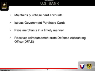 UNCLASSIFIED
UNCLASSIFIED
U.S. BANK
20
• Maintains purchase card accounts
• Issues Government Purchase Cards
• Pays merchants in a timely manner
• Receives reimbursement from Defense Accounting
Office (DFAS)
 