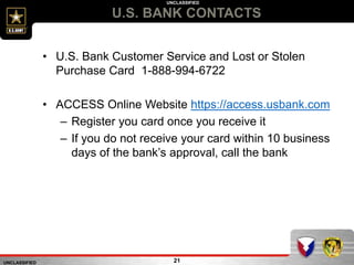 UNCLASSIFIED
UNCLASSIFIED
U.S. BANK CONTACTS
21
• U.S. Bank Customer Service and Lost or Stolen
Purchase Card 1-888-994-6722
• ACCESS Online Website https://access.usbank.com
– Register you card once you receive it
– If you do not receive your card within 10 business
days of the bank’s approval, call the bank
 
