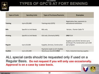 UNCLASSIFIED
UNCLASSIFIED
TYPES OF GPC’S AT FORT BENNING
22
Types of Cards Spending Limits Types of Purchases/Payments Examples
Training Up to $25,000 Training only (COTS)
Registration fees, payments to
educational institutions
Bills Specific to Unit Needs Bills only Verizon, Charter Cable TV
Printing Specific to Unit Needs DLA only (Formerly DAPS) ONLY DLA
Regular Up to $3,500 Supplies, Services, Construction
Supplies up to $3.5K, Services up to
$2.5K (per FY), Construction up to $2K
(per project)
HazMat Up to $25,000
Payments made to LCI’s HazMat
Warehouse (Sandhill) ONLY Paint, Industrial cleaning supplies
ALL special cards should be requested only if used on a
Regular Basis. Do not request if you will only use occasionally.
Approval is on a case by case basis.
 
