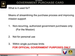 UNCLASSIFIED
UNCLASSIFIED
GOVERNMENT PURCHASE CARD
23
What is it used for?
Means of streamlining the purchase process and improving
mission support
1. Non-recurring, authorized government purchases only
(For the Mission)
2. Not for personal use
3. Within single purchase limits
FOR OFFICIAL GOVERNMENT PURPOSES ONLY
 