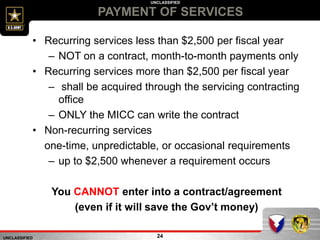 UNCLASSIFIED
UNCLASSIFIED
PAYMENT OF SERVICES
24
• Recurring services less than $2,500 per fiscal year
– NOT on a contract, month-to-month payments only
• Recurring services more than $2,500 per fiscal year
– shall be acquired through the servicing contracting
office
– ONLY the MICC can write the contract
• Non-recurring services
one-time, unpredictable, or occasional requirements
– up to $2,500 whenever a requirement occurs
You CANNOT enter into a contract/agreement
(even if it will save the Gov’t money)
 