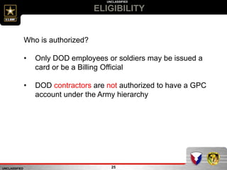 UNCLASSIFIED
UNCLASSIFIED
ELIGIBILITY
25
Who is authorized?
• Only DOD employees or soldiers may be issued a
card or be a Billing Official
• DOD contractors are not authorized to have a GPC
account under the Army hierarchy
 