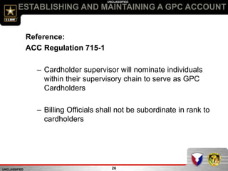 UNCLASSIFIED
UNCLASSIFIED
ESTABLISHING AND MAINTAINING A GPC ACCOUNT
26
Reference:
ACC Regulation 715-1
– Cardholder supervisor will nominate individuals
within their supervisory chain to serve as GPC
Cardholders
– Billing Officials shall not be subordinate in rank to
cardholders
 