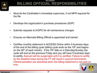 UNCLASSIFIED
UNCLASSIFIED
BILLING OFFICIAL RESPONSIBILITIES
27
• Must be the Cardholder’s immediate supervisor, if not MFR required for
the file
• Develops the organization’s purchase procedures (SOP)
• Submits requests to A/OPC for all maintenance changes
• Ensures an Alternate Billing Official is appointed and trained
• Certifies monthly statement in ACCESS Online within 5 business days
of the end of the billing cycle (billing cycle ends on the 19th and begins
on the 20th of each month). If the 19th falls on a Saturday/Sunday the
cycle will end on the previous Friday and you will have 5 business days
to certify. Account will be suspended until it is certified. Failure to certify
by the deadline twice during the FY will result in account termination.
Interest penalties are assessed when the billing statement is not paid on
time.
 