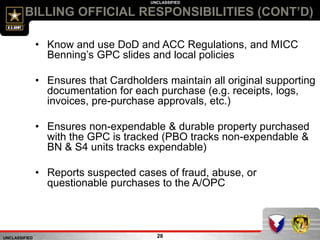 UNCLASSIFIED
UNCLASSIFIED
28
BILLING OFFICIAL RESPONSIBILITIES (CONT’D)
• Know and use DoD and ACC Regulations, and MICC
Benning’s GPC slides and local policies
• Ensures that Cardholders maintain all original supporting
documentation for each purchase (e.g. receipts, logs,
invoices, pre-purchase approvals, etc.)
• Ensures non-expendable & durable property purchased
with the GPC is tracked (PBO tracks non-expendable &
BN & S4 units tracks expendable)
• Reports suspected cases of fraud, abuse, or
questionable purchases to the A/OPC
 