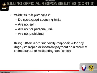UNCLASSIFIED
UNCLASSIFIED
BILLING OFFICIAL RESPONSIBILITIES (CONT’D)
29
• Validates that purchases:
– Do not exceed spending limits
– Are not split
– Are not for personal use
– Are not prohibited
• Billing Officials are financially responsible for any
illegal, improper, or incorrect payment as a result of
an inaccurate or misleading certification
 