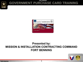UNCLASSIFIED
UNCLASSIFIED
GOVERNMENT PURCHASE CARD TRAINING
3
Presented by:
MISSION & INSTALLATION CONTRACTING COMMAND
FORT BENNING
 