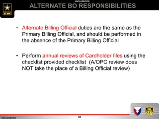 UNCLASSIFIED
UNCLASSIFIED
ALTERNATE BO RESPONSIBILITIES
30
• Alternate Billing Official duties are the same as the
Primary Billing Official, and should be performed in
the absence of the Primary Billing Official
• Perform annual reviews of Cardholder files using the
checklist provided checklist (A/OPC review does
NOT take the place of a Billing Official review)
 