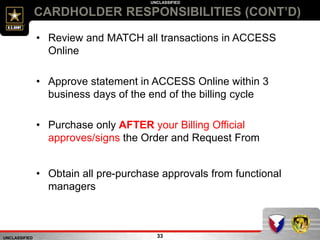 UNCLASSIFIED
UNCLASSIFIED
33
CARDHOLDER RESPONSIBILITIES (CONT’D)
• Review and MATCH all transactions in ACCESS
Online
• Approve statement in ACCESS Online within 3
business days of the end of the billing cycle
• Purchase only AFTER your Billing Official
approves/signs the Order and Request From
• Obtain all pre-purchase approvals from functional
managers
 