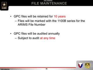 UNCLASSIFIED
UNCLASSIFIED
FILE MAINTENANCE
35
• GPC files will be retained for 10 years
– Files will be marked with the 1100B series for the
ARIMS File Number
• GPC files will be audited annually
– Subject to audit at any time
 