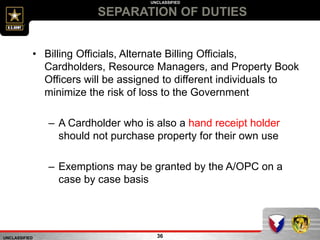 UNCLASSIFIED
UNCLASSIFIED
SEPARATION OF DUTIES
36
• Billing Officials, Alternate Billing Officials,
Cardholders, Resource Managers, and Property Book
Officers will be assigned to different individuals to
minimize the risk of loss to the Government
– A Cardholder who is also a hand receipt holder
should not purchase property for their own use
– Exemptions may be granted by the A/OPC on a
case by case basis
 