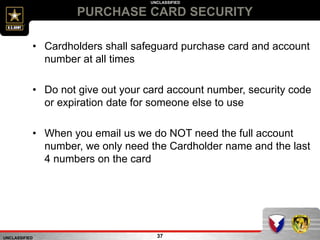 UNCLASSIFIED
UNCLASSIFIED
PURCHASE CARD SECURITY
37
• Cardholders shall safeguard purchase card and account
number at all times
• Do not give out your card account number, security code
or expiration date for someone else to use
• When you email us we do NOT need the full account
number, we only need the Cardholder name and the last
4 numbers on the card
 