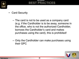 UNCLASSIFIED
UNCLASSIFIED
BEST PRACTICES
39
• Card Security
– The card is not to be used as a company card
(e.g. if the Cardholder is to be away, someone in
the office, who is not the authorized Cardholder,
borrows the Cardholder’s card and makes
purchases using the card), this is prohibited!
– Only the Cardholder can make purchases using
their GPC
 