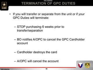 UNCLASSIFIED
UNCLASSIFIED
TERMINATION OF GPC DUTIES
40
• If you will transfer or separate from the unit or if your
GPC Duties will terminate:
– STOP purchasing 6 weeks prior to
transfer/separation
– BO notifies A/OPC to cancel the GPC Cardholder
account
– Cardholder destroys the card
– A/OPC will cancel the account
 