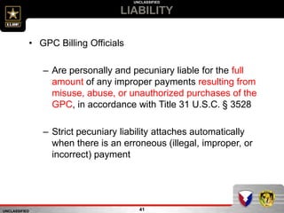 UNCLASSIFIED
UNCLASSIFIED
LIABILITY
41
• GPC Billing Officials
– Are personally and pecuniary liable for the full
amount of any improper payments resulting from
misuse, abuse, or unauthorized purchases of the
GPC, in accordance with Title 31 U.S.C. § 3528
– Strict pecuniary liability attaches automatically
when there is an erroneous (illegal, improper, or
incorrect) payment
 