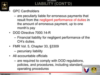 UNCLASSIFIED
UNCLASSIFIED
LIABILITY (CONT’D)
42
• GPC Cardholders
– are peculiarly liable for erroneous payments that
result from the negligent performance of duties in
the amount of erroneous payment, up to one
month’s pay
• DOD Directive 7000.14-R
– Financial liability for negligent performance of the
CH’s duties.
• FMR Vol. 5, Chapter 33, §3309
– pecuniary liability
• All accountable officials
– are required to comply with DOD regulations,
policies, and procedures, including standard
operating procedures
 