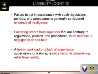 UNCLASSIFIED
UNCLASSIFIED
LIABILITY (CONT’D)
43
• Failure to act in accordance with such regulations,
policies, and procedures is generally considered
evidence of negligence
• Following orders from superiors that are contrary to
regulations, policies, and procedures, is no defense to
negligence or bad faith
• A heavy workload or a lack of experience,
supervision, or training, is not a factor in determining
relief from liability
 