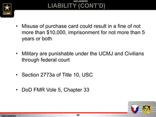 UNCLASSIFIED
UNCLASSIFIED
LIABILITY (CONT’D)
44
• Misuse of purchase card could result in a fine of not
more than $10,000, imprisonment for not more than 5
years or both
• Military are punishable under the UCMJ and Civilians
through federal court
• Section 2773a of Title 10, USC
• DoD FMR Vole 5, Chapter 33
 