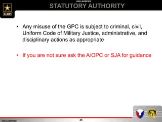 UNCLASSIFIED
UNCLASSIFIED
STATUTORY AUTHORITY
45
• Any misuse of the GPC is subject to criminal, civil,
Uniform Code of Military Justice, administrative, and
disciplinary actions as appropriate
• If you are not sure ask the A/OPC or SJA for guidance
 