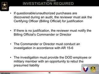 UNCLASSIFIED
UNCLASSIFIED
INVESTIGATION REQUIRED
46
• If questionable/unauthorized purchases are
discovered during an audit, the reviewer must ask the
Certifying Officer (Billing Official) for justification
• If there is no justification, the reviewer must notify the
Billing Official’s Commander or Director
• The Commander or Director must conduct an
investigation in accordance with AR 15-6
• The investigation must provide the DOD employee or
military member with an opportunity to rebut the
presumed liability
 