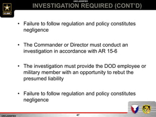UNCLASSIFIED
UNCLASSIFIED
INVESTIGATION REQUIRED (CONT’D)
47
• Failure to follow regulation and policy constitutes
negligence
• The Commander or Director must conduct an
investigation in accordance with AR 15-6
• The investigation must provide the DOD employee or
military member with an opportunity to rebut the
presumed liability
• Failure to follow regulation and policy constitutes
negligence
 