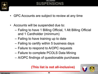 UNCLASSIFIED
UNCLASSIFIED
SUSPENSIONS
48
• GPC Accounts are subject to review at any time
• Accounts will be suspended due to:
– Failing to have 1 Billing Official, 1 Alt Billing Official
and 1 Cardholder (minimum)
– Failing to have training up to date
– Failing to certify within 5 business days
– Failure to respond to A/OPC requests
– Failure to complete PCOLS Data Mining
– A/OPC findings of questionable purchases
(This list is not all-inclusive)
 
