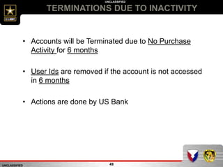 UNCLASSIFIED
UNCLASSIFIED
TERMINATIONS DUE TO INACTIVITY
49
• Accounts will be Terminated due to No Purchase
Activity for 6 months
• User Ids are removed if the account is not accessed
in 6 months
• Actions are done by US Bank
 