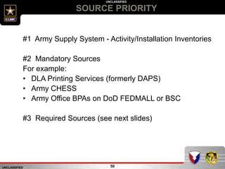 UNCLASSIFIED
UNCLASSIFIED
SOURCE PRIORITY
50
#1 Army Supply System - Activity/Installation Inventories
#2 Mandatory Sources
For example:
• DLA Printing Services (formerly DAPS)
• Army CHESS
• Army Office BPAs on DoD FEDMALL or BSC
#3 Required Sources (see next slides)
 