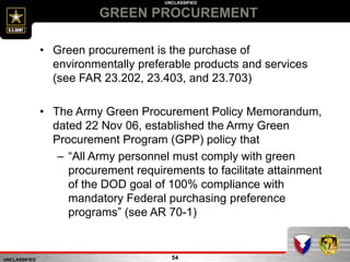 UNCLASSIFIED
UNCLASSIFIED
GREEN PROCUREMENT
54
• Green procurement is the purchase of
environmentally preferable products and services
(see FAR 23.202, 23.403, and 23.703)
• The Army Green Procurement Policy Memorandum,
dated 22 Nov 06, established the Army Green
Procurement Program (GPP) policy that
– “All Army personnel must comply with green
procurement requirements to facilitate attainment
of the DOD goal of 100% compliance with
mandatory Federal purchasing preference
programs” (see AR 70-1)
 