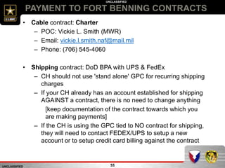 UNCLASSIFIED
UNCLASSIFIED
PAYMENT TO FORT BENNING CONTRACTS
55
• Cable contract: Charter
– POC: Vickie L. Smith (MWR)
– Email: vickie.l.smith.naf@mail.mil
– Phone: (706) 545-4060
• Shipping contract: DoD BPA with UPS & FedEx
– CH should not use 'stand alone' GPC for recurring shipping
charges
– If your CH already has an account established for shipping
AGAINST a contract, there is no need to change anything
[keep documentation of the contract towards which you
are making payments]
– If the CH is using the GPC tied to NO contract for shipping,
they will need to contact FEDEX/UPS to setup a new
account or to setup credit card billing against the contract
 