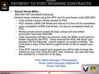 UNCLASSIFIED
UNCLASSIFIED
PAYMENT TO FORT BENNING CONTRACTS
57
• Vehicle Rental BPA’s
BPA W911SF/12/A/0006 Enterprise
(Used to lease vehicles using the GPC card for purchases under $25,000)
– Units submit a lease vehicle request to POC
– POC creates a BPA Call Sheet and returns it to the unit for completion
– Upon completion of BPA Call Sheet, unit returns completed sheet to
POC
– Rental period cannot exceed 60 days unless unit has written
permission from their MACOM
– Units requesting vehicles not covered under the BPA’s must submit a
written request to the POC. Once received the POC will return your
request with the following: cannot support; no assets available. You
must keep a copy of the cannot support email on file to support your
lease.
– If the POC cannot support your request you will be able to lease the
vehicle on your own using the GPC card, however, you can only lese
the vehicles for a maximum of 30 days.
POC: Martin Hannigan, Transportation
Email: martin.hannigan.civ@mail.mil
Phone: 545-2354
 