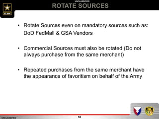 UNCLASSIFIED
UNCLASSIFIED
ROTATE SOURCES
58
• Rotate Sources even on mandatory sources such as:
DoD FedMall & GSA Vendors
• Commercial Sources must also be rotated (Do not
always purchase from the same merchant)
• Repeated purchases from the same merchant have
the appearance of favoritism on behalf of the Army
 