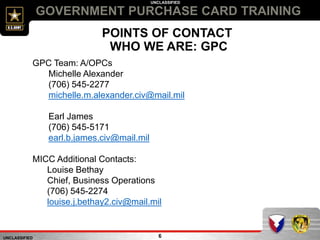 UNCLASSIFIED
UNCLASSIFIED
6
GOVERNMENT PURCHASE CARD TRAINING
POINTS OF CONTACT
WHO WE ARE: GPC
GPC Team: A/OPCs
Michelle Alexander
(706) 545-2277
michelle.m.alexander.civ@mail.mil
Earl James
(706) 545-5171
earl.b.james.civ@mail.mil
MICC Additional Contacts:
Louise Bethay
Chief, Business Operations
(706) 545-2274
louise.j.bethay2.civ@mail.mil
 