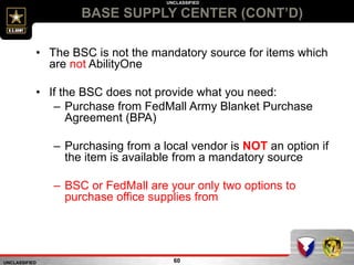 UNCLASSIFIED
UNCLASSIFIED
BASE SUPPLY CENTER (CONT’D)
60
• The BSC is not the mandatory source for items which
are not AbilityOne
• If the BSC does not provide what you need:
– Purchase from FedMall Army Blanket Purchase
Agreement (BPA)
– Purchasing from a local vendor is NOT an option if
the item is available from a mandatory source
– BSC or FedMall are your only two options to
purchase office supplies from
 