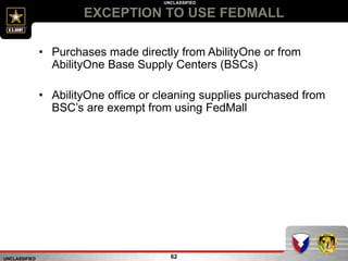 UNCLASSIFIED
UNCLASSIFIED
EXCEPTION TO USE FEDMALL
62
• Purchases made directly from AbilityOne or from
AbilityOne Base Supply Centers (BSCs)
• AbilityOne office or cleaning supplies purchased from
BSC’s are exempt from using FedMall
 