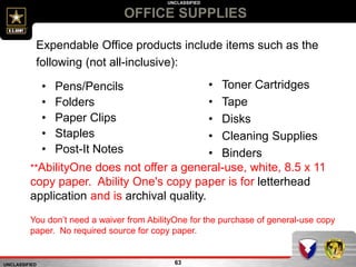 UNCLASSIFIED
UNCLASSIFIED
OFFICE SUPPLIES
63
Expendable Office products include items such as the
following (not all-inclusive):
• Pens/Pencils
• Folders
• Paper Clips
• Staples
• Post-It Notes
• Toner Cartridges
• Tape
• Disks
• Cleaning Supplies
• Binders
**AbilityOne does not offer a general-use, white, 8.5 x 11
copy paper. Ability One's copy paper is for letterhead
application and is archival quality.
You don’t need a waiver from AbilityOne for the purchase of general-use copy
paper. No required source for copy paper.
 
