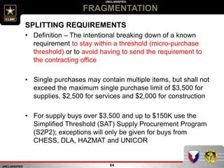 UNCLASSIFIED
UNCLASSIFIED
FRAGMENTATION
64
SPLITTING REQUIREMENTS
• Definition – The intentional breaking down of a known
requirement to stay within a threshold (micro-purchase
threshold) or to avoid having to send the requirement to
the contracting office
• Single purchases may contain multiple items, but shall not
exceed the maximum single purchase limit of $3,500 for
supplies, $2,500 for services and $2,000 for construction
• For supply buys over $3,500 and up to $150K use the
Simplified Threshold (SAT) Supply Procurement Program
(S2P2); exceptions will only be given for buys from
CHESS, DLA, HAZMAT and UNICOR
 