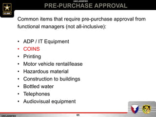 UNCLASSIFIED
UNCLASSIFIED
PRE-PURCHASE APPROVAL
65
Common items that require pre-purchase approval from
functional managers (not all-inclusive):
• ADP / IT Equipment
• COINS
• Printing
• Motor vehicle rental/lease
• Hazardous material
• Construction to buildings
• Bottled water
• Telephones
• Audiovisual equipment
 