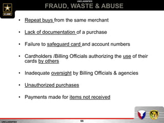 UNCLASSIFIED
UNCLASSIFIED
FRAUD, WASTE & ABUSE
66
• Repeat buys from the same merchant
• Lack of documentation of a purchase
• Failure to safeguard card and account numbers
• Cardholders /Billing Officials authorizing the use of their
cards by others
• Inadequate oversight by Billing Officials & agencies
• Unauthorized purchases
• Payments made for items not received
 