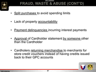 UNCLASSIFIED
UNCLASSIFIED
FRAUD, WASTE & ABUSE (CONT’D)
67
• Split purchases to avoid spending limits
• Lack of property accountability
• Payment delinquencies incurring interest payments
• Approval of Cardholder statement by someone other
than the Cardholder
• Cardholers returning merchandise to merchants for
store credit vouchers instead of having credits issued
back to their GPC accounts
 