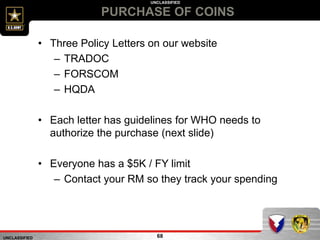 UNCLASSIFIED
UNCLASSIFIED
PURCHASE OF COINS
68
• Three Policy Letters on our website
– TRADOC
– FORSCOM
– HQDA
• Each letter has guidelines for WHO needs to
authorize the purchase (next slide)
• Everyone has a $5K / FY limit
– Contact your RM so they track your spending
 