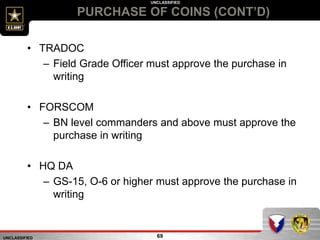UNCLASSIFIED
UNCLASSIFIED
PURCHASE OF COINS (CONT’D)
69
• TRADOC
– Field Grade Officer must approve the purchase in
writing
• FORSCOM
– BN level commanders and above must approve the
purchase in writing
• HQ DA
– GS-15, O-6 or higher must approve the purchase in
writing
 