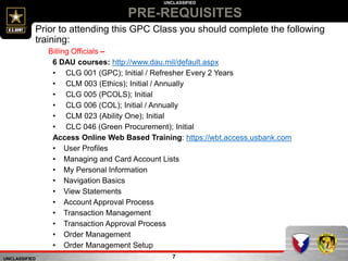 UNCLASSIFIED
UNCLASSIFIED
7
Prior to attending this GPC Class you should complete the following
training:
Billing Officials –
6 DAU courses: http://www.dau.mil/default.aspx
• CLG 001 (GPC); Initial / Refresher Every 2 Years
• CLM 003 (Ethics); Initial / Annually
• CLG 005 (PCOLS); Initial
• CLG 006 (COL); Initial / Annually
• CLM 023 (Ability One); Initial
• CLC 046 (Green Procurement); Initial
Access Online Web Based Training: https://wbt.access.usbank.com
• User Profiles
• Managing and Card Account Lists
• My Personal Information
• Navigation Basics
• View Statements
• Account Approval Process
• Transaction Management
• Transaction Approval Process
• Order Management
• Order Management Setup
PRE-REQUISITES
 