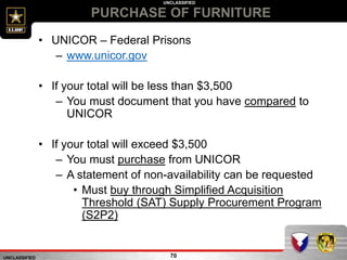 UNCLASSIFIED
UNCLASSIFIED
PURCHASE OF FURNITURE
70
• UNICOR – Federal Prisons
– www.unicor.gov
• If your total will be less than $3,500
– You must document that you have compared to
UNICOR
• If your total will exceed $3,500
– You must purchase from UNICOR
– A statement of non-availability can be requested
• Must buy through Simplified Acquisition
Threshold (SAT) Supply Procurement Program
(S2P2)
 