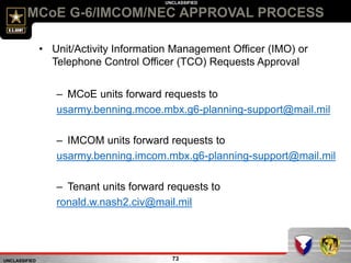UNCLASSIFIED
UNCLASSIFIED
MCoE G-6/IMCOM/NEC APPROVAL PROCESS
73
• Unit/Activity Information Management Officer (IMO) or
Telephone Control Officer (TCO) Requests Approval
– MCoE units forward requests to
usarmy.benning.mcoe.mbx.g6-planning-support@mail.mil
– IMCOM units forward requests to
usarmy.benning.imcom.mbx.g6-planning-support@mail.mil
– Tenant units forward requests to
ronald.w.nash2.civ@mail.mil
 