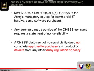 UNCLASSIFIED
UNCLASSIFIED
CHESS: COMPUTER HARDWARE ENTERPRISE SOFTWARE AND
SOLUTION
74
• IAW AFARS 5139.101(S-90)(a), CHESS is the
Army’s mandatory source for commercial IT
hardware and software purchases
• Any purchase made outside of the CHESS contracts
requires a statement of non-availability
• A CHESS statement of non-availability does not
constitute approval to purchase any product or
deviate from any other Army regulation or policy
 