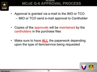 UNCLASSIFIED
UNCLASSIFIED
MCoE G-6 APPROVAL PROCESS
75
• Approval is granted via e-mail to the IMO or TCO
– IMO or TCO send e-mail approval to Cardholder
• Copies of the approvals will be maintained by the
cardholders in the purchase files
• Make sure to have ALL the paperwork depending
upon the type of item/service being requested
 