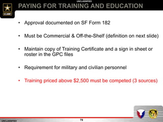 UNCLASSIFIED
UNCLASSIFIED
PAYING FOR TRAINING AND EDUCATION
79
• Approval documented on SF Form 182
• Must be Commercial & Off-the-Shelf (definition on next slide)
• Maintain copy of Training Certificate and a sign in sheet or
roster in the GPC files
• Requirement for military and civilian personnel
• Training priced above $2,500 must be competed (3 sources)
 